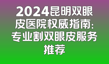 2024昆明双眼皮医院权威指南：专业割双眼皮服务推荐