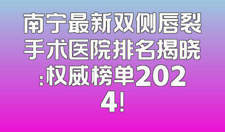 南宁最新双侧唇裂手术医院排名揭晓：权威榜单2024！