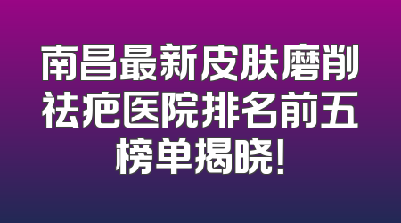 南昌最新皮肤磨削祛疤医院排名前五榜单揭晓！