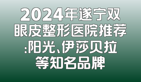 2024年遂宁双眼皮整形医院推荐：阳光、伊莎贝拉等知名品牌