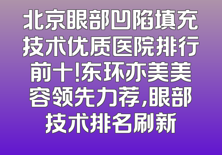 北京眼部凹陷填充技术优质医院排行前十！东环亦美美容领先力荐，眼部技术排名刷新
