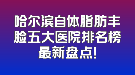 哈尔滨自体脂肪丰脸五大医院排名榜最新盘点！