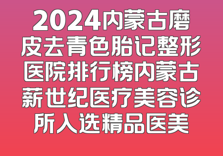 2024内蒙古磨皮去青色胎记整形医院排行榜内蒙古薪世纪医疗美容诊所入选精品医美