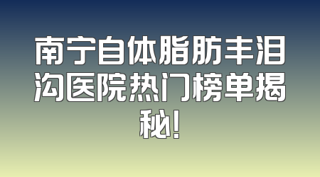 南宁自体脂肪丰泪沟医院热门榜单揭秘！