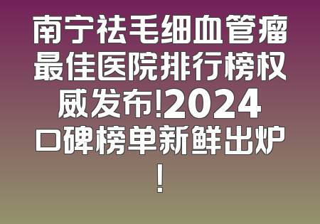 南宁祛毛细血管瘤最佳医院排行榜权威发布！2024口碑榜单新鲜出炉！