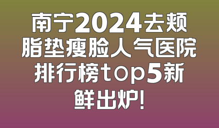 南宁2024去颊脂垫瘦脸人气医院排行榜top5新鲜出炉！