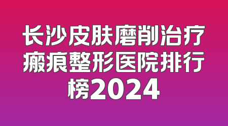 长沙皮肤磨削治疗瘢痕整形医院排行榜2024
