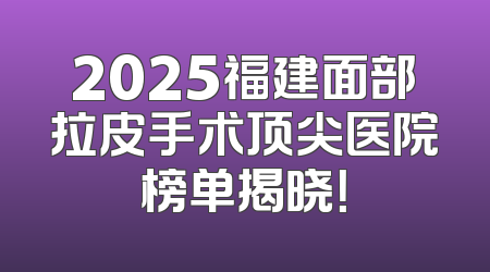 2025福建面部拉皮手术顶尖医院榜单揭晓！
