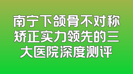 南宁下颌骨不对称矫正实力领先的三大医院深度测评