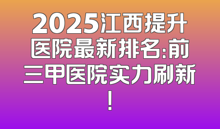 2025江西提升医院最新排名：前三甲医院实力刷新！