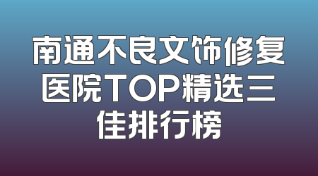 南通不良文饰修复医院TOP精选三佳排行榜