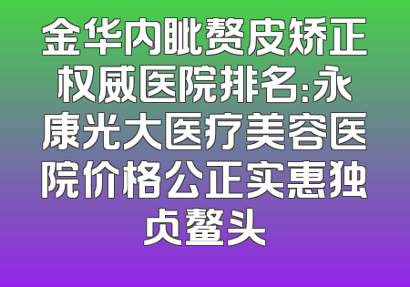 金华内眦赘皮矫正权威医院排名：永康光大医疗美容医院价格公正实惠独占鳌头