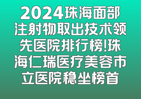 2024珠海面部注射物取出技术领先医院排行榜！珠海仁瑞医疗美容市立医院稳坐榜首