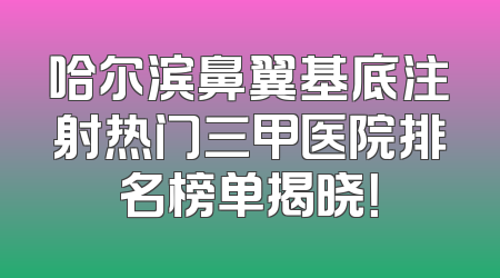 哈尔滨鼻翼基底注射热门三甲医院排名榜单揭晓！