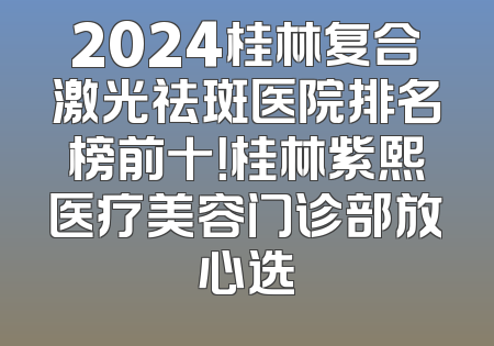 2024桂林复合激光祛斑医院排名榜前十！桂林紫熙医疗美容门诊部放心选