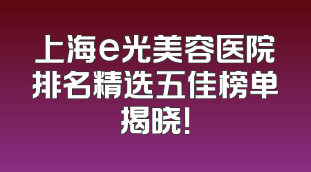 上海e光美容医院排名精选五佳榜单揭晓！