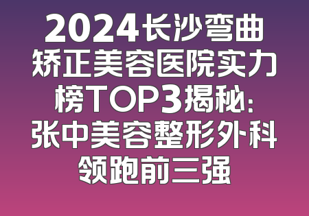 2024长沙弯曲矫正美容医院实力榜TOP3揭秘：张中美容整形外科领跑前三强