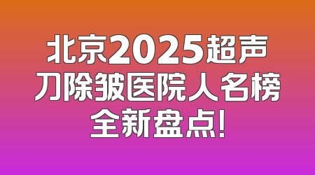北京2025超声刀除皱医院人名榜全新盘点！