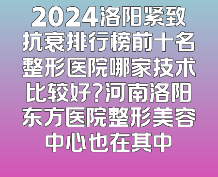2024洛阳紧致抗衰排行榜前十名整形医院哪家技术比较好？河南洛阳东方医院整形美容中心也在其中
