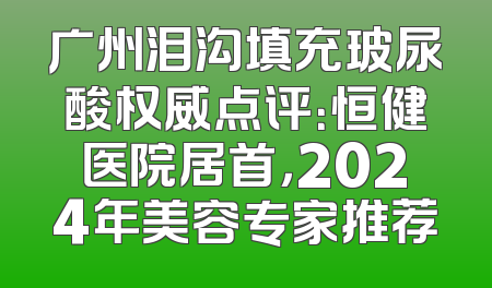 广州泪沟填充玻尿酸权威点评：恒健医院居首，2024年美容专家推荐