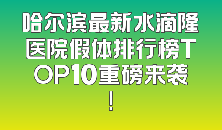 哈尔滨最新水滴隆医院假体排行榜TOP10重磅来袭！