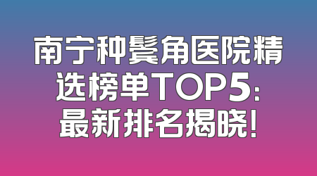 南宁种鬓角医院精选榜单TOP5：最新排名揭晓！