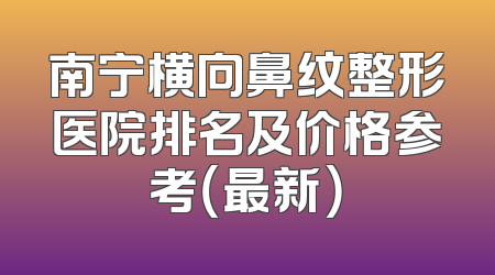 南宁横向鼻纹整形医院排名及价格参考（最新）