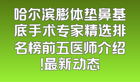 哈尔滨膨体垫鼻基底手术专家精选排名榜前五医师介绍！最新动态
