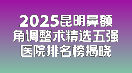 2025昆明鼻额角调整术精选五强医院排名榜揭晓