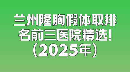 兰州隆胸假体取排名前三医院精选！(2025年)