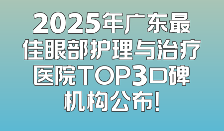 2025年广东最佳眼部护理与治疗医院TOP3口碑机构公布！