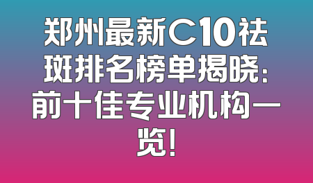 郑州最新C10祛斑排名榜单揭晓：前十佳专业机构一览！