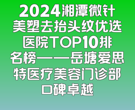 2024湘潭微针美塑去抬头纹优选医院TOP10排名榜——岳塘爱思特医疗美容门诊部口碑卓越