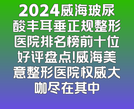 2024威海玻尿酸丰耳垂正规整形医院排名榜前十位好评盘点！威海美意整形医院权威大咖尽在其中