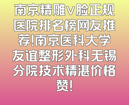 南京精雕v脸正规医院排名榜网友推荐！南京医科大学友谊整形外科无锡分院技术精湛价格赞！