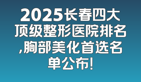 2025长春四大顶级整形医院排名，胸部美化首选名单公布！