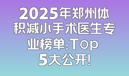 2025年郑州体积减小手术医生专业榜单：Top 5大公开！