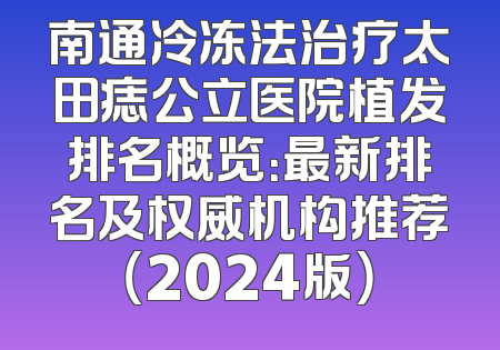 南通冷冻法治疗太田痣公立医院植发排名概览：最新排名及权威机构推荐（2024版）