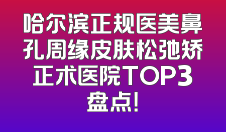 哈尔滨正规医美鼻孔周缘皮肤松弛矫正术医院TOP3盘点！