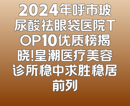 2024年呼市玻尿酸祛眼袋医院TOP10优质榜揭晓！皇潮医疗美容诊所稳中求胜稳居前列