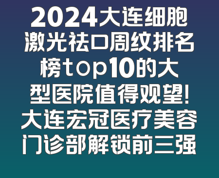 2024大连细胞激光祛口周纹排名榜top10的大型医院值得观望！大连宏冠医疗美容门诊部解锁前三强