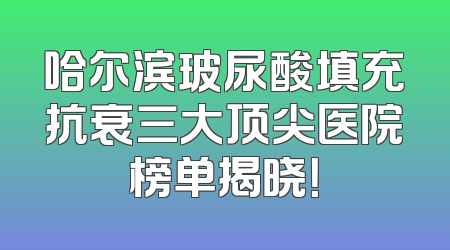哈尔滨玻尿酸填充抗衰三大顶尖医院榜单揭晓！