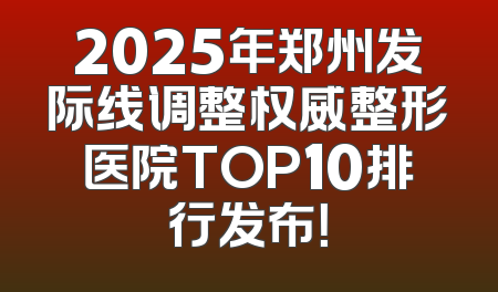 2025年郑州发际线调整权威整形医院TOP10排行发布！