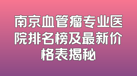 南京血管瘤专业医院排名榜及最新价格表揭秘