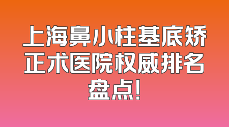 上海鼻小柱基底矫正术医院权威排名盘点！