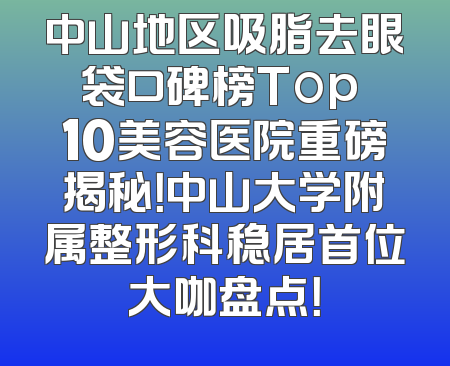 中山地区吸脂去眼袋口碑榜Top 10美容医院重磅揭秘！中山大学附属整形科稳居首位大咖盘点！