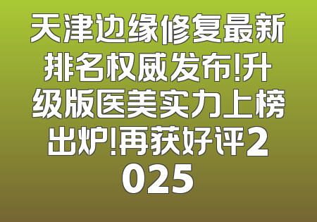 天津边缘修复最新排名权威发布！升级版医美实力上榜出炉！再获好评2025