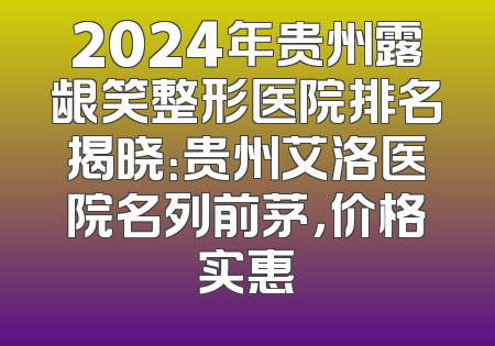 2024年贵州露龈笑整形医院排名揭晓：贵州艾洛医院名列前茅，价格实惠