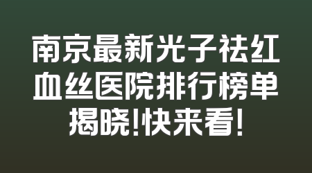 南京最新光子祛红血丝医院排行榜单揭晓！快来看！