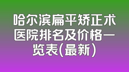 哈尔滨扁平矫正术医院排名及价格一览表（最新）